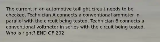 The current in an automotive taillight circuit needs to be checked. Technician A connects a conventional ammeter in parallel with the circuit being tested. Technician B connects a conventional voltmeter in series with the circuit being tested. Who is right? END OF 202