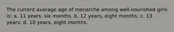 The current average age of menarche among well-nourished girls is: a. 11 years, six months. b. 12 years, eight months. c. 13 years. d. 10 years, eight months.