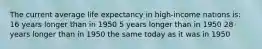 The current average life expectancy in high-income nations is: 16 years longer than in 1950 5 years longer than in 1950 28 years longer than in 1950 the same today as it was in 1950