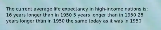 The current average <a href='https://www.questionai.com/knowledge/kIJsOtzr6Z-life-expectancy' class='anchor-knowledge'>life expectancy</a> in high-income nations is: 16 years longer than in 1950 5 years longer than in 1950 28 years longer than in 1950 the same today as it was in 1950