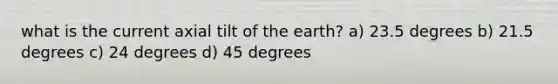 what is the current axial tilt of the earth? a) 23.5 degrees b) 21.5 degrees c) 24 degrees d) 45 degrees