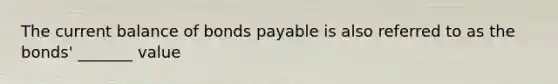 The current balance of bonds payable is also referred to as the bonds' _______ value