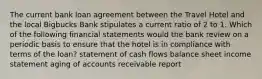 The current bank loan agreement between the Travel Hotel and the local Bigbucks Bank stipulates a current ratio of 2 to 1. Which of the following financial statements would the bank review on a periodic basis to ensure that the hotel is in compliance with terms of the loan? statement of cash flows balance sheet income statement aging of accounts receivable report