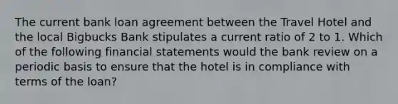 The current bank loan agreement between the Travel Hotel and the local Bigbucks Bank stipulates a current ratio of 2 to 1. Which of the following financial statements would the bank review on a periodic basis to ensure that the hotel is in compliance with terms of the loan?