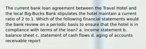 The current bank loan agreement between the Travel Hotel and the local Big-Bucks Bank stipulates the hotel maintain a current ratio of 2 to 1. Which of the following financial statements would the bank review on a periodic basis to ensure that the hotel is in compliance with terms of the loan? a. income statement b. balance sheet c. statement of cash flows d. aging of accounts receivable report