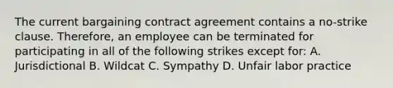 The current bargaining contract agreement contains a no-strike clause. Therefore, an employee can be terminated for participating in all of the following strikes except for: A. Jurisdictional B. Wildcat C. Sympathy D. Unfair labor practice