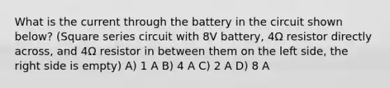 What is the current through the battery in the circuit shown below? (Square series circuit with 8V battery, 4Ω resistor directly across, and 4Ω resistor in between them on the left side, the right side is empty) A) 1 A B) 4 A C) 2 A D) 8 A