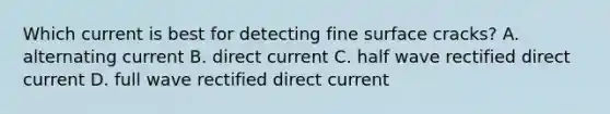 Which current is best for detecting fine surface cracks? A. alternating current B. direct current C. half wave rectified direct current D. full wave rectified direct current