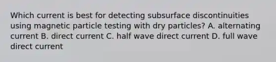 Which current is best for detecting subsurface discontinuities using magnetic particle testing with dry particles? A. alternating current B. direct current C. half wave direct current D. full wave direct current