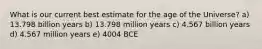 What is our current best estimate for the age of the Universe? a) 13.798 billion years b) 13.798 million years c) 4.567 billion years d) 4.567 million years e) 4004 BCE