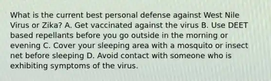 What is the current best personal defense against West Nile Virus or Zika? A. Get vaccinated against the virus B. Use DEET based repellants before you go outside in the morning or evening C. Cover your sleeping area with a mosquito or insect net before sleeping D. Avoid contact with someone who is exhibiting symptoms of the virus.