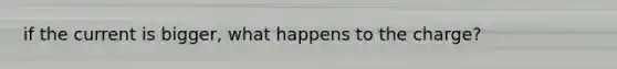 if the current is bigger, what happens to the charge?