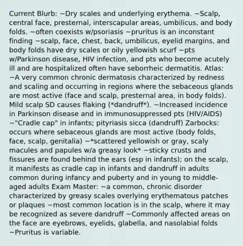 Current Blurb: ~Dry scales and underlying erythema. ~Scalp, central face, presternal, interscapular areas, umbilicus, and body folds. ~often coexists w/psoriasis ~pruritus is an inconstant finding ~scalp, face, chest, back, umbilicus, eyelid margins, and body folds have dry scales or oily yellowish scurf ~pts w/Parkinson disease, HIV infection, and pts who become acutely ill and are hospitalized often have seborrheic dermatitis. Atlas: ~A very common chronic dermatosis characterized by redness and scaling and occurring in regions where the sebaceous glands are most active (face and scalp, presternal area, in body folds). Mild scalp SD causes flaking (*dandruff*). ~Increased incidence in Parkinson disease and in immunosuppressed pts (HIV/AIDS) ~"Cradle cap" in infants; pityriasis sicca (dandruff) Zarbocks: occurs where sebaceous glands are most active (body folds, face, scalp, genitalia) ~*scattered yellowish or gray, scaly macules and papules w/a greasy look* ~sticky crusts and fissures are found behind the ears (esp in infants); on the scalp, it manifests as cradle cap in infants and dandruff in adults common during infancy and puberty and in young to middle-aged adults Exam Master: ~a common, chronic disorder characterized by greasy scales overlying erythematous patches or plaques ~most common location is in the scalp, where it may be recognized as severe dandruff ~Commonly affected areas on the face are eyebrows, eyelids, glabella, and nasolabial folds ~Pruritus is variable.