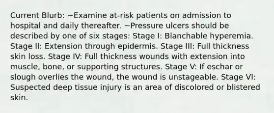 Current Blurb: ~Examine at-risk patients on admission to hospital and daily thereafter. ~Pressure ulcers should be described by one of six stages: Stage I: Blanchable hyperemia. Stage II: Extension through epidermis. Stage III: Full thickness skin loss. Stage IV: Full thickness wounds with extension into muscle, bone, or supporting structures. Stage V: If eschar or slough overlies the wound, the wound is unstageable. Stage VI: Suspected deep tissue injury is an area of discolored or blistered skin.