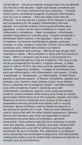 Current Blurb: ~Occurs at puberty, though onset may be delayed into the 3rd or 4th decade. ~Open and closed comedones are hallmark. ~The most common of all skin conditions. ~Severity varies: purely comedonal to papular or pustular inflammatory acne to cysts or nodules. ~Face and upper trunk may be affected. ~Scarring may be a sequela of the disease or picking and manipulating by the patient. Inflammatory follicular, papular, and pustular eruption involving the pilosebaceous apparatus. Lesions can be open comedones or closed, non-inflammatory comedones: ~Open comedones = blackheads (melanin depositions on a keratin plug) ~Closed comedones = whiteheads (flesh-colored 1 mm papules) ~Open or closed comedones can become erythematous papules, pustules, nodules, or cysts, ranging in size from 1-5mm. Sinus tracts occur w/nodular acne. Inflammatory lesions can lead to hyperpigmentation and scarring. ~Affects all age groups, from neonates to adults. ~Most prevalent in teens and more severe in males. ~When a resistant case of acne is encountered in a woman, hyperandrogenism may be suspected. This may or may not be accompanied by hirsutism, irregular menses, or other signs of virilism. PCOS is the most common identifiable cause. Sanford: •Progressive condition. •3 stages of comedonal acne: early w/o inflammation, mild inflammatory, and severe. 1) Early: "blackheads" or "whiteheads", no inflammation. 2) Mild: Small papules or pustules present. 3) Severe: Comedones, papules and pustules. Less common: deep nodules (cysts). Exam Master: Acne is classified into 4 categories: Grade I: noninflammatory acne with comedones Grade II: moderate acne with inflammation, comedones, papules, and occasional pustules Grade III: severe localized inflammatory acne Grade IV: severe, generalized inflammatory acne with pustules, nodules, and cysts Treatment of mild to moderate acne consists of the topical preparations benzoyl peroxide and retinoic acid in varying strengths. Topical antibiotics may be helpful as adjuncts in decreasing the growth of P. acnes. They are most effective if used in conjunction with the other topical preparations. Patients who do not tolerate or who have not responded to topical medications are prescribed oral antibiotics, generally tetracycline. These patients typically have moderate to severe acne with papules, pustules, nodules, and cysts. Patients with severe nodulocystic acne with or without scarring are given isotretinoin for up to 4 months. This medication is teratogenic and is absolutely contraindicated in pregnancy. Individual painful nodulocystic lesions may be treated with intralesional injection of steroids, such as triamcinolone.