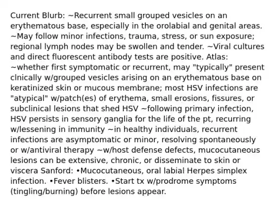 Current Blurb: ~Recurrent small grouped vesicles on an erythematous base, especially in the orolabial and genital areas. ~May follow minor infections, trauma, stress, or sun exposure; regional lymph nodes may be swollen and tender. ~Viral cultures and direct fluorescent antibody tests are positive. Atlas: ~whether first symptomatic or recurrent, may "typically" present clnically w/grouped vesicles arising on an erythematous base on keratinized skin or mucous membrane; most HSV infections are "atypical" w/patch(es) of erythema, small erosions, fissures, or subclinical lesions that shed HSV ~following primary infection, HSV persists in sensory ganglia for the life of the pt, recurring w/lessening in immunity ~in healthy individuals, recurrent infections are asymptomatic or minor, resolving spontaneously or w/antiviral therapy ~w/host defense defects, mucocutaneous lesions can be extensive, chronic, or disseminate to skin or viscera Sanford: •Mucocutaneous, oral labial Herpes simplex infection. •Fever blisters. •Start tx w/prodrome symptoms (tingling/burning) before lesions appear.