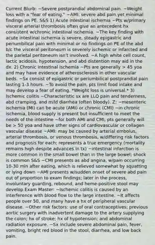 Current Blurb: ~Severe postprandial abdominal pain. ~Weight loss with a "fear of eating." ~AMI: severe abd pain yet minimal findings on PE. S&S 1) Acute intestinal ischemia ~Pts w/primary visceral arterial thrombosis often give an antecedent hx consistent w/chronic intestinal ischemia. ~The key finding with acute intestinal ischemia is severe, steady epigastric and periumbilical pain with minimal or no findings on PE of the abd b/c the visceral peritoneum is severely ischemic or infarcted and the parietal peritoneum isn't involved. ~A high white cell count, lactic acidosis, hypotension, and abd distention may aid in the dx. 2) Chronic intestinal ischemia ~Pts are generally > 45 yoa and may have evidence of atherosclerosis in other vascular beds. ~Sx consist of epigastric or periumbilical postprandial pain lasting 1-3 hours. ~To avoid the pain, pts limit food intake and may develop a fear of eating. *Weight loss is universal.* 3) Ischemic colitis ~Characteristic sx are LLQ pain and tenderness, abd cramping, and mild diarrhea (often bloody). Z: ~mesenteric ischemia (MI) can be acute (AMI) or chronic (CMI) ~in chronic ischemia, blood supply is present but insufficient to meet the needs of the intestine ~for both AMI and CMI, pts generally will be > 50 yoa and have other signs of cardiovascular or collagen vascular disease ~AMI: may be caused by arterial embolus, arterial thrombosis, or venous thrombosis, w/differing risk factors and prognosis for each; represents a true emergency (mortality remains high despite advances in tx) ~intestinal infarction is more common in the small bowel than in the large bowel; shock is common S&S ~CMI presents as abd angina, w/pain occurring 10-30 min after eating, which is relieved somewhat by squatting or lying down ~AMI presents w/sudden onset of severe abd pain out of proportion to exam findings; later in the process, involuntary guarding, rebound, and heme-positive stool may develop Exam Master: ~Ischemic colitis is caused by an interference with blood flow to the large intestine. ~It affects people over 50, and many have a hx of peripheral vascular disease. ~Other risk factors: use of oral contraceptives; previous aortic surgery with inadvertent damage to the artery supplying the colon; hx of stroke; hx of hypotension; and abdominal radiation exposure. ~Sx include severe abdominal pain, fever, vomiting, bright red blood in the stool, diarrhea, and low back pain.