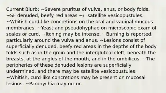 Current Blurb: ~Severe pruritus of vulva, anus, or body folds. ~SF denuded, beefy-red areas +/- satellite vesicopustules. ~Whitish curd-like concretions on the oral and vaginal mucous membranes. ~Yeast and pseudohyphae on microscopic exam of scales or curd. ~Itching may be intense. ~Burning is reported, particularly around the vulva and anus. ~Lesions consist of superficially denuded, beefy-red areas in the depths of the body folds such as in the groin and the intergluteal cleft, beneath the breasts, at the angles of the mouth, and in the umbilicus. ~The peripheries of these denuded lesions are superficially undermined, and there may be satellite vesicopustules. ~Whitish, curd-like concretions may be present on mucosal lesions. ~Paronychia may occur.