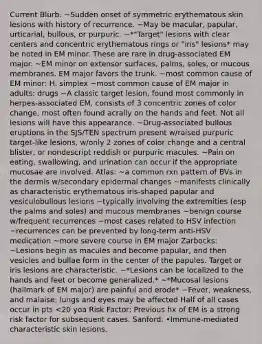 Current Blurb: ~Sudden onset of symmetric erythematous skin lesions with history of recurrence. ~May be macular, papular, urticarial, bullous, or purpuric. ~*"Target" lesions with clear centers and concentric erythematous rings or "iris" lesions* may be noted in EM minor. These are rare in drug-associated EM major. ~EM minor on extensor surfaces, palms, soles, or mucous membranes. EM major favors the trunk. ~most common cause of EM minor: H. simplex ~most common cause of EM major in adults: drugs ~A classic target lesion, found most commonly in herpes-associated EM, consists of 3 concentric zones of color change, most often found acrally on the hands and feet. Not all lesions will have this appearance. ~Drug-associated bullous eruptions in the SJS/TEN spectrum present w/raised purpuric target-like lesions, w/only 2 zones of color change and a central blister, or nondescript reddish or purpuric macules. ~Pain on eating, swallowing, and urination can occur if the appropriate mucosae are involved. Atlas: ~a common rxn pattern of BVs in the dermis w/secondary epidermal changes ~manifests clinically as characteristic erythematous iris-shaped papular and vesiculobullous lesions ~typically involving the extremities (esp the palms and soles) and mucous membranes ~benign course w/frequent recurrences ~most cases related to HSV infection ~recurrences can be prevented by long-term anti-HSV medication ~more severe course in EM major Zarbocks: ~Lesions begin as macules and become papular, and then vesicles and bullae form in the center of the papules. Target or iris lesions are characteristic. ~*Lesions can be localized to the hands and feet or become generalized.* ~*Mucosal lesions (hallmark of EM major) are painful and erode* ~Fever, weakness, and malaise; lungs and eyes may be affected Half of all cases occur in pts <20 yoa Risk Factor: Previous hx of EM is a strong risk factor for subsequent cases. Sanford: •Immune-mediated characteristic skin lesions.