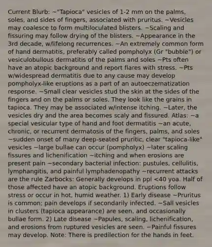 Current Blurb: ~"Tapioca" vesicles of 1-2 mm on the palms, soles, and sides of fingers, associated with pruritus. ~Vesicles may coalesce to form multiloculated blisters. ~Scaling and fissuring may follow drying of the blisters. ~Appearance in the 3rd decade, w/lifelong recurrences. ~An extremely common form of hand dermatitis, preferably called pompholyx (Gr "bubble") or vesiculobullous dermatitis of the palms and soles ~Pts often have an atopic background and report flares with stress. ~Pts w/widespread dermatitis due to any cause may develop pompholyx-like eruptions as a part of an autoeczematization response. ~Small clear vesicles stud the skin at the sides of the fingers and on the palms or soles. They look like the grains in tapioca. They may be associated w/intense itching. ~Later, the vesicles dry and the area becomes scaly and fissured. Atlas: ~a special vesicular type of hand and foot dermatitis ~an acute, chronic, or recurrent dermatosis of the fingers, palms, and soles ~sudden onset of many deep-seated pruritic, clear "tapioca-like" vesicles ~large bullae can occur (pompholyx) ~later scaling fissures and lichenification ~itching and when erosions are present pain ~secondary bacterial infection: pustules, cellulitis, lymphangitis, and painful lymphadenopathy ~recurrent attacks are the rule Zarbocks: Generally develops in ppl <40 yoa. Half of those affected have an atopic background. Eruptions follow stress or occur in hot, humid weather. 1) Early disease ~Pruritus is common; pain develops if secondarily infected. ~Sall vesicles in clusters (tapioca appearance) are seen, and occasionally bullae form. 2) Late disease ~Papules, scaling, lichenification, and erosions from ruptured vesicles are seen. ~Painful fissures may develop. Note: There is predilection for the hands in feet.