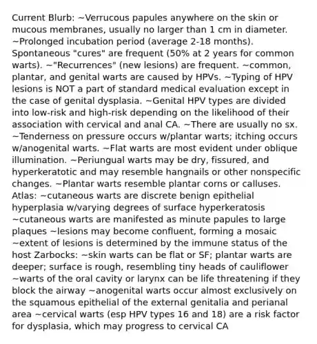 Current Blurb: ~Verrucous papules anywhere on the skin or mucous membranes, usually no larger than 1 cm in diameter. ~Prolonged incubation period (average 2-18 months). Spontaneous "cures" are frequent (50% at 2 years for common warts). ~"Recurrences" (new lesions) are frequent. ~common, plantar, and genital warts are caused by HPVs. ~Typing of HPV lesions is NOT a part of standard medical evaluation except in the case of genital dysplasia. ~Genital HPV types are divided into low-risk and high-risk depending on the likelihood of their association with cervical and anal CA. ~There are usually no sx. ~Tenderness on pressure occurs w/plantar warts; itching occurs w/anogenital warts. ~Flat warts are most evident under oblique illumination. ~Periungual warts may be dry, fissured, and hyperkeratotic and may resemble hangnails or other nonspecific changes. ~Plantar warts resemble plantar corns or calluses. Atlas: ~cutaneous warts are discrete benign epithelial hyperplasia w/varying degrees of surface hyperkeratosis ~cutaneous warts are manifested as minute papules to large plaques ~lesions may become confluent, forming a mosaic ~extent of lesions is determined by the immune status of the host Zarbocks: ~skin warts can be flat or SF; plantar warts are deeper; surface is rough, resembling tiny heads of cauliflower ~warts of the oral cavity or larynx can be life threatening if they block the airway ~anogenital warts occur almost exclusively on the squamous epithelial of the external genitalia and perianal area ~cervical warts (esp HPV types 16 and 18) are a risk factor for dysplasia, which may progress to cervical CA