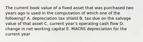 The current book value of a fixed asset that was purchased two years ago is used in the computation of which one of the following? A. depreciation tax shield B. tax due on the salvage value of that asset C. current year's operating cash flow D. change in net working capital E. MACRS depreciation for the current year