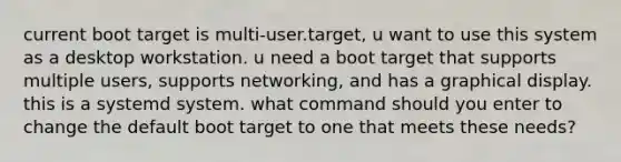 current boot target is multi-user.target, u want to use this system as a desktop workstation. u need a boot target that supports multiple users, supports networking, and has a graphical display. this is a systemd system. what command should you enter to change the default boot target to one that meets these needs?