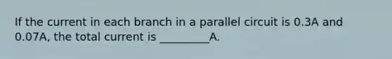 If the current in each branch in a parallel circuit is 0.3A and 0.07A, the total current is _________A.