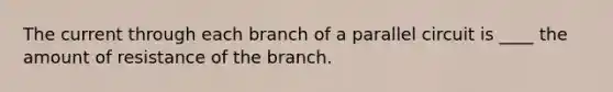 The current through each branch of a parallel circuit is ____ the amount of resistance of the branch.