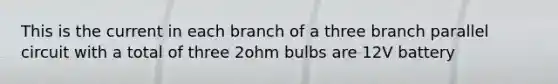 This is the current in each branch of a three branch parallel circuit with a total of three 2ohm bulbs are 12V battery