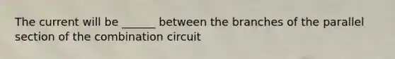 The current will be ______ between the branches of the parallel section of the combination circuit