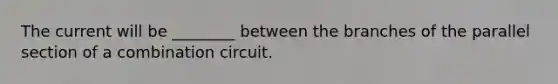 The current will be ________ between the branches of the parallel section of a combination circuit.