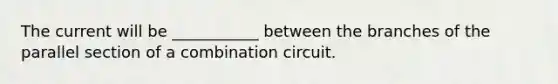 The current will be ___________ between the branches of the parallel section of a combination circuit.