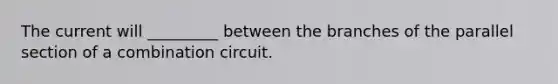 The current will _________ between the branches of the parallel section of a combination circuit.