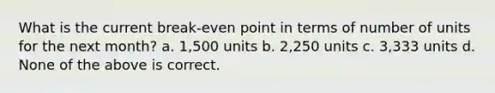 What is the current break-even point in terms of number of units for the next month? a. 1,500 units b. 2,250 units c. 3,333 units d. None of the above is correct.