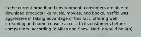 In the current broadband environment, consumers are able to download products like music, movies, and books. Netflix was aggressive in taking advantage of this fact, offering web streaming and game console access to its customers before competitors. According to Miles and Snow, Netflix would be a(n)