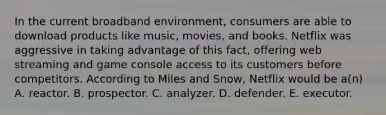 In the current broadband environment, consumers are able to download products like music, movies, and books. Netflix was aggressive in taking advantage of this fact, offering web streaming and game console access to its customers before competitors. According to Miles and Snow, Netflix would be a(n) A. reactor. B. prospector. C. analyzer. D. defender. E. executor.