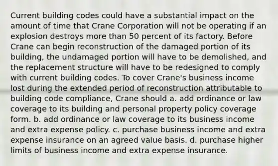 Current building codes could have a substantial impact on the amount of time that Crane Corporation will not be operating if an explosion destroys more than 50 percent of its factory. Before Crane can begin reconstruction of the damaged portion of its building, the undamaged portion will have to be demolished, and the replacement structure will have to be redesigned to comply with current building codes. To cover Crane's business income lost during the extended period of reconstruction attributable to building code compliance, Crane should a. add ordinance or law coverage to its building and personal property policy coverage form. b. add ordinance or law coverage to its business income and extra expense policy. c. purchase business income and extra expense insurance on an agreed value basis. d. purchase higher limits of business income and extra expense insurance.