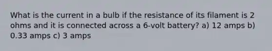 What is the current in a bulb if the resistance of its filament is 2 ohms and it is connected across a 6-volt battery? a) 12 amps b) 0.33 amps c) 3 amps