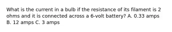 What is the current in a bulb if the resistance of its filament is 2 ohms and it is connected across a 6-volt battery? A. 0.33 amps B. 12 amps C. 3 amps