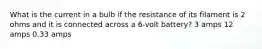 What is the current in a bulb if the resistance of its filament is 2 ohms and it is connected across a 6-volt battery? 3 amps 12 amps 0.33 amps