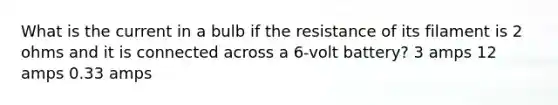 What is the current in a bulb if the resistance of its filament is 2 ohms and it is connected across a 6-volt battery? 3 amps 12 amps 0.33 amps