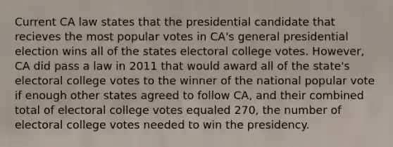 Current CA law states that the presidential candidate that recieves the most popular votes in CA's general presidential election wins all of the states electoral college votes. However, CA did pass a law in 2011 that would award all of the state's electoral college votes to the winner of the national popular vote if enough other states agreed to follow CA, and their combined total of electoral college votes equaled 270, the number of electoral college votes needed to win the presidency.