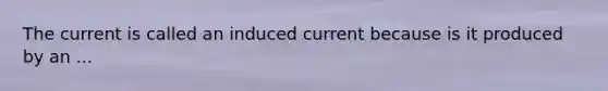 The current is called an induced current because is it produced by an ...