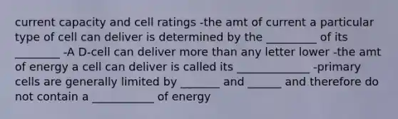 current capacity and cell ratings -the amt of current a particular type of cell can deliver is determined by the _________ of its ________ -A D-cell can deliver more than any letter lower -the amt of energy a cell can deliver is called its _____________ -primary cells are generally limited by _______ and ______ and therefore do not contain a ___________ of energy