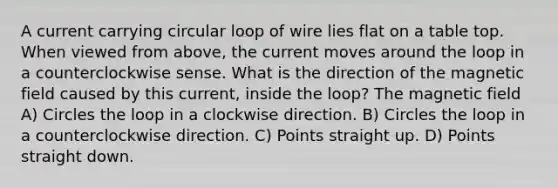 A current carrying circular loop of wire lies flat on a table top. When viewed from above, the current moves around the loop in a counterclockwise sense. What is the direction of the magnetic field caused by this current, inside the loop? The magnetic field A) Circles the loop in a clockwise direction. B) Circles the loop in a counterclockwise direction. C) Points straight up. D) Points straight down.