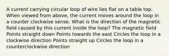 A current carrying circular loop of wire lies flat on a table top. When viewed from above, the current moves around the loop in a counter clockwise sense. What is the direction of the magnetic field caused by this current inside the loop? The magnetic field Points straight down Points towards the east Circles the loop in a clockwise direction Points straight up Circles the loop in a counterclockwise direction