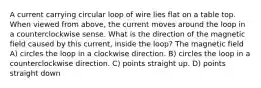 A current carrying circular loop of wire lies flat on a table top. When viewed from above, the current moves around the loop in a counterclockwise sense. What is the direction of the magnetic field caused by this current, inside the loop? The magnetic field A) circles the loop in a clockwise direction. B) circles the loop in a counterclockwise direction. C) points straight up. D) points straight down