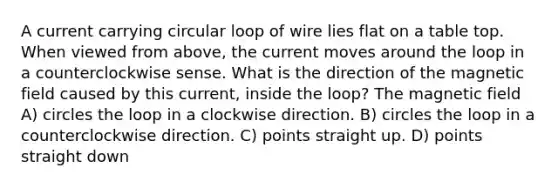 A current carrying circular loop of wire lies flat on a table top. When viewed from above, the current moves around the loop in a counterclockwise sense. What is the direction of the magnetic field caused by this current, inside the loop? The magnetic field A) circles the loop in a clockwise direction. B) circles the loop in a counterclockwise direction. C) points straight up. D) points straight down