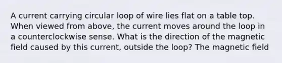 A current carrying circular loop of wire lies flat on a table top. When viewed from above, the current moves around the loop in a counterclockwise sense. What is the direction of the magnetic field caused by this current, outside the loop? The magnetic field